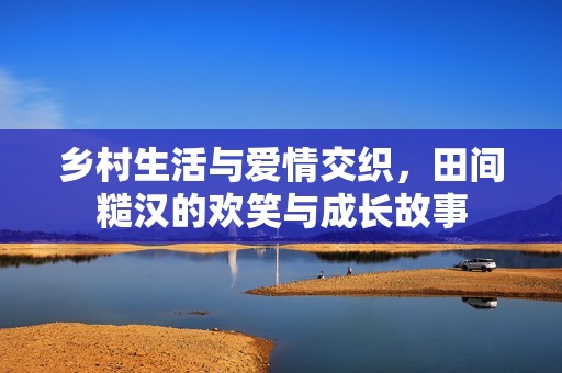 乡村生活与爱情交织，田间糙汉的欢笑与成长故事