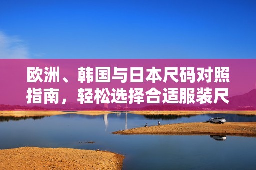 欧洲、韩国与日本尺码对照指南，轻松选择合适服装尺寸