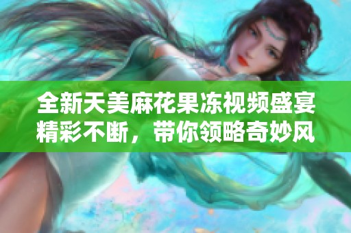 全新天美麻花果冻视频盛宴精彩不断，带你领略奇妙风味