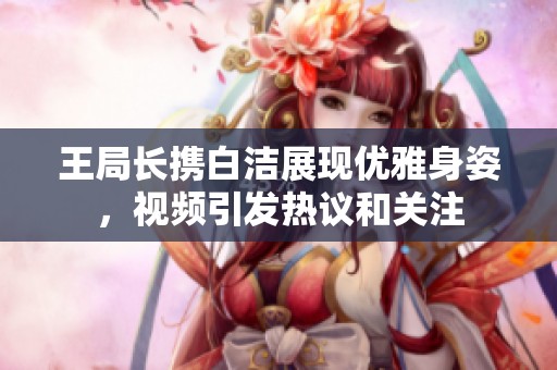 王局长携白洁展现优雅身姿，视频引发热议和关注