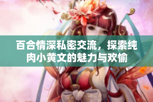 百合情深私密交流，探索纯肉小黄文的魅力与欢愉