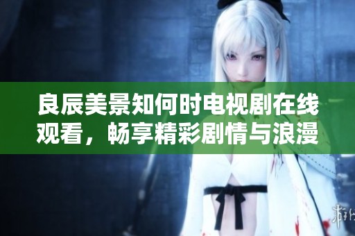 良辰美景知何时电视剧在线观看，畅享精彩剧情与浪漫爱情