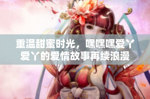 重温甜蜜时光，嘿嘿嘿爱丫爱丫的爱情故事再续浪漫