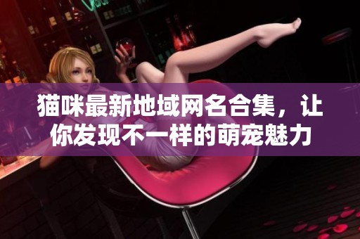猫咪最新地域网名合集，让你发现不一样的萌宠魅力