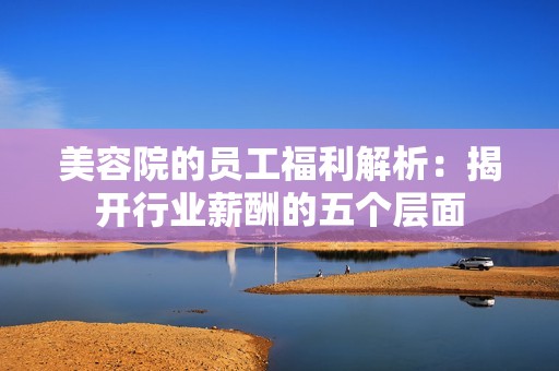 美容院的员工福利解析：揭开行业薪酬的五个层面