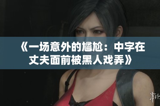 《一场意外的尴尬：中字在丈夫面前被黑人戏弄》