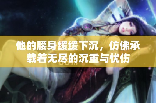 他的腰身缓缓下沉，仿佛承载着无尽的沉重与忧伤