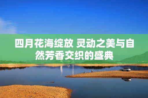 四月花海绽放 灵动之美与自然芳香交织的盛典