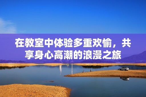 在教室中体验多重欢愉，共享身心高潮的浪漫之旅