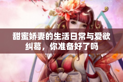 甜蜜娇妻的生活日常与爱欲纠葛，你准备好了吗