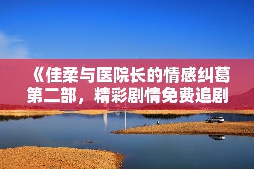 《佳柔与医院长的情感纠葛第二部，精彩剧情免费追剧》