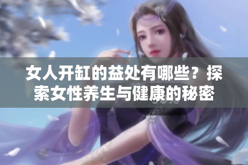 女人开缸的益处有哪些？探索女性养生与健康的秘密