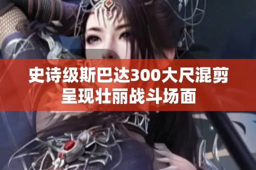 史诗级斯巴达300大尺混剪呈现壮丽战斗场面