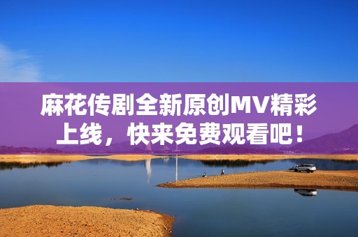 麻花传剧全新原创MV精彩上线，快来免费观看吧！