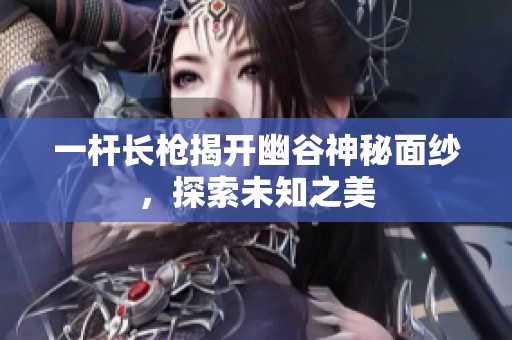 一杆长枪揭开幽谷神秘面纱，探索未知之美