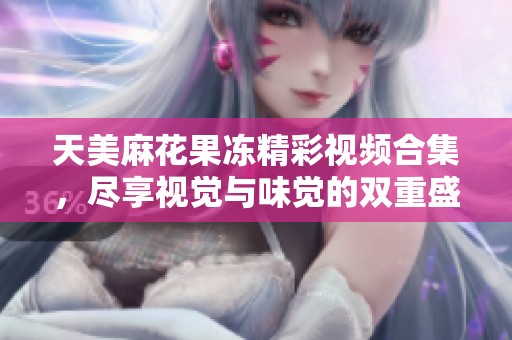 天美麻花果冻精彩视频合集，尽享视觉与味觉的双重盛宴
