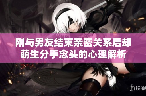 刚与男友结束亲密关系后却萌生分手念头的心理解析