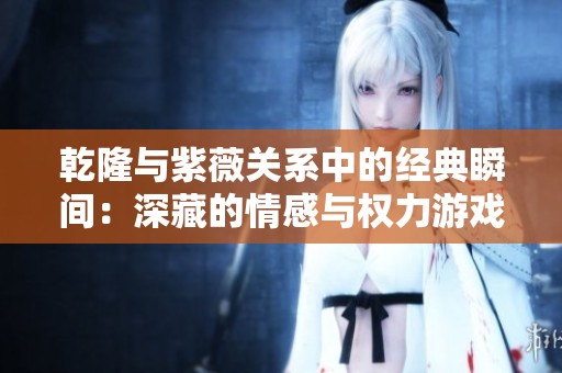 乾隆与紫薇关系中的经典瞬间：深藏的情感与权力游戏