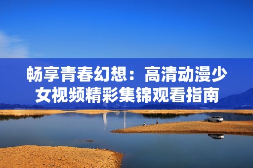 畅享青春幻想：高清动漫少女视频精彩集锦观看指南