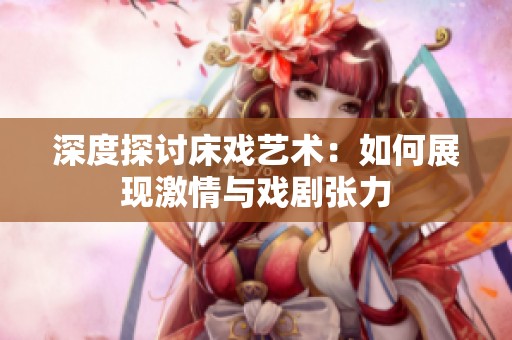 深度探讨床戏艺术：如何展现激情与戏剧张力