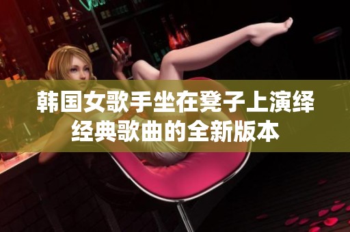 韩国女歌手坐在凳子上演绎经典歌曲的全新版本