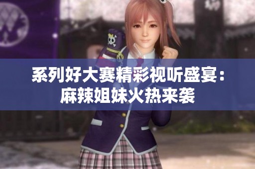 系列好大赛精彩视听盛宴：麻辣姐妹火热来袭