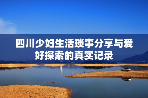 四川少妇生活琐事分享与爱好探索的真实记录