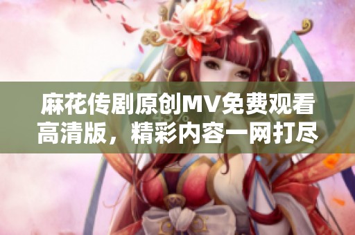 麻花传剧原创MV免费观看高清版，精彩内容一网打尽