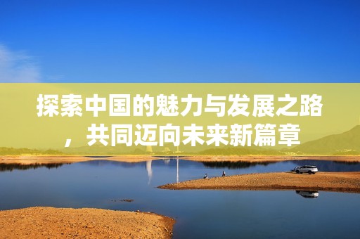 探索中国的魅力与发展之路，共同迈向未来新篇章