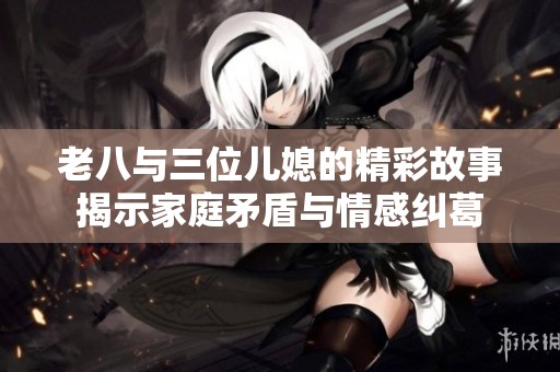 老八与三位儿媳的精彩故事揭示家庭矛盾与情感纠葛