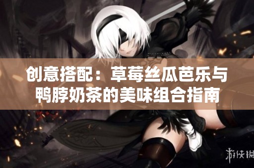 创意搭配：草莓丝瓜芭乐与鸭脖奶茶的美味组合指南