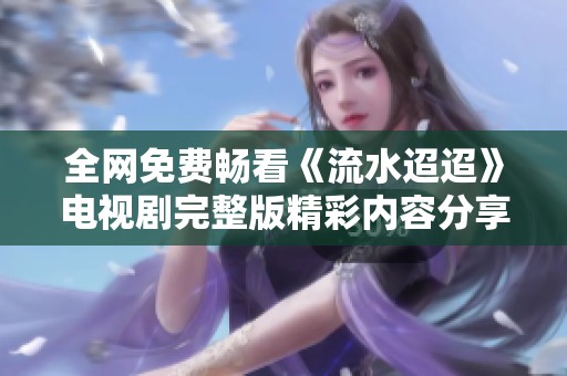 全网免费畅看《流水迢迢》电视剧完整版精彩内容分享