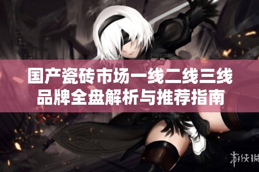 国产瓷砖市场一线二线三线品牌全盘解析与推荐指南