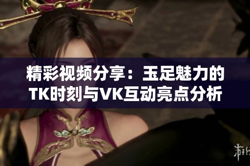 精彩视频分享：玉足魅力的TK时刻与VK互动亮点分析