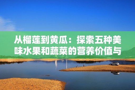 从榴莲到黄瓜：探索五种美味水果和蔬菜的营养价值与食用方式