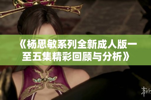 《杨思敏系列全新成人版一至五集精彩回顾与分析》
