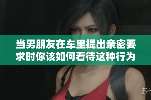 当男朋友在车里提出亲密要求时你该如何看待这种行为