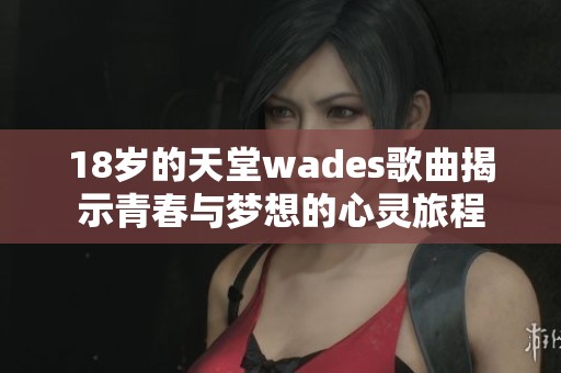 18岁的天堂wades歌曲揭示青春与梦想的心灵旅程