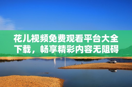 花儿视频免费观看平台大全下载，畅享精彩内容无阻碍