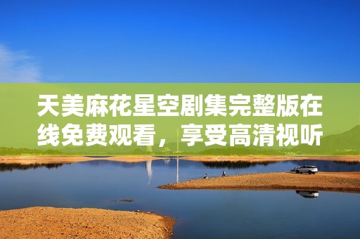 天美麻花星空剧集完整版在线免费观看，享受高清视听盛宴