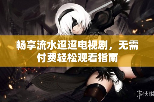 畅享流水迢迢电视剧，无需付费轻松观看指南