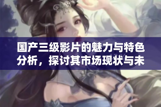 国产三级影片的魅力与特色分析，探讨其市场现状与未来发展