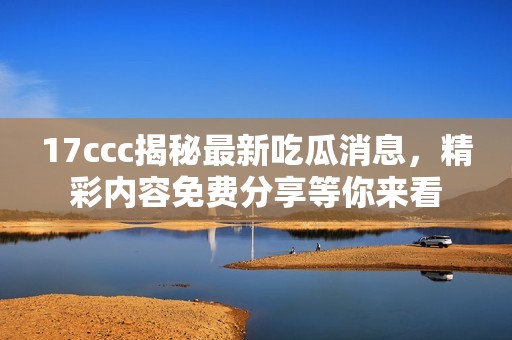 17ccc揭秘最新吃瓜消息，精彩内容免费分享等你来看