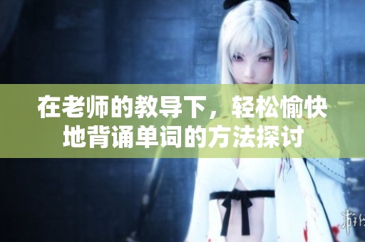 在老师的教导下，轻松愉快地背诵单词的方法探讨