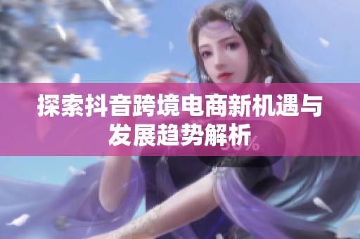 探索抖音跨境电商新机遇与发展趋势解析