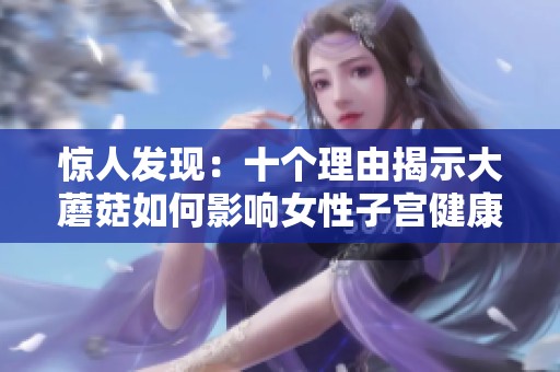 惊人发现：十个理由揭示大蘑菇如何影响女性子宫健康