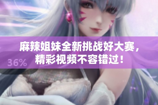 麻辣姐妹全新挑战好大赛，精彩视频不容错过！