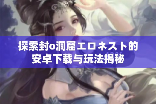 探索封o洞窟エロネスト的安卓下载与玩法揭秘