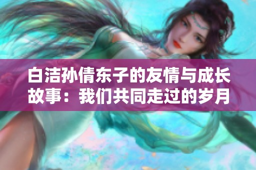 白洁孙倩东子的友情与成长故事：我们共同走过的岁月