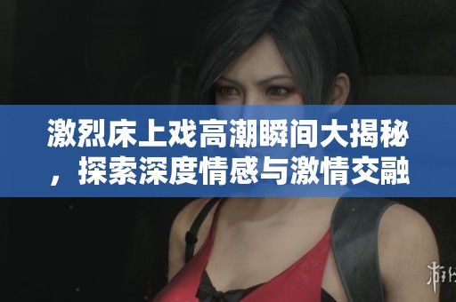 激烈床上戏高潮瞬间大揭秘，探索深度情感与激情交融